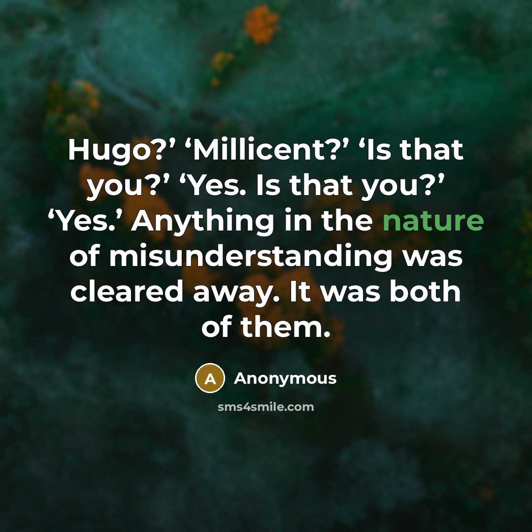 “Hugo?’ ‘Millicent?’ ‘Is that you?’ ‘Yes. Is that you?’ ‘Yes.’ Anything in the nature of misunderstanding was cleared away. It was both of them.” quote by Anonymous