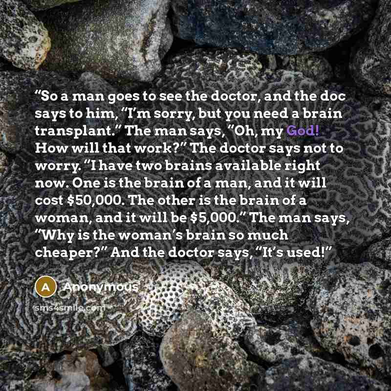 “So a man goes to see the doctor, and the doc says to him, “I’m sorry, but you need a brain transplant.” The man says, “Oh, my God! How will that work?” The doctor says not to worry. “I have two brains available right now. One is the brain of a man, and it will cost $50,000. The other is the brain…” quote by Anonymous