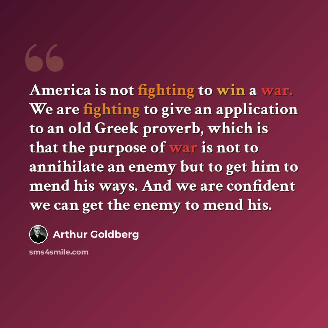 “America is not fighting to win a war. We are fighting to give an application to an old Greek proverb, which is that the purpose of war is not to annihilate an enemy but to get him to mend his ways. And we are confident we can get the enemy to mend his.” quote by Arthur Goldberg
