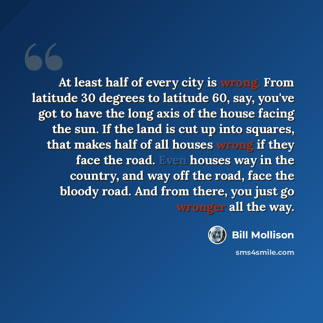 “At least half of every city is wrong. From latitude 30 degrees to latitude 60, say, you've got to have the long axis of the house facing the sun. If the land is cut up into squares, that makes half of all houses wrong if they face the road. Even houses way in the country, and way off the road…” quote by Bill Mollison