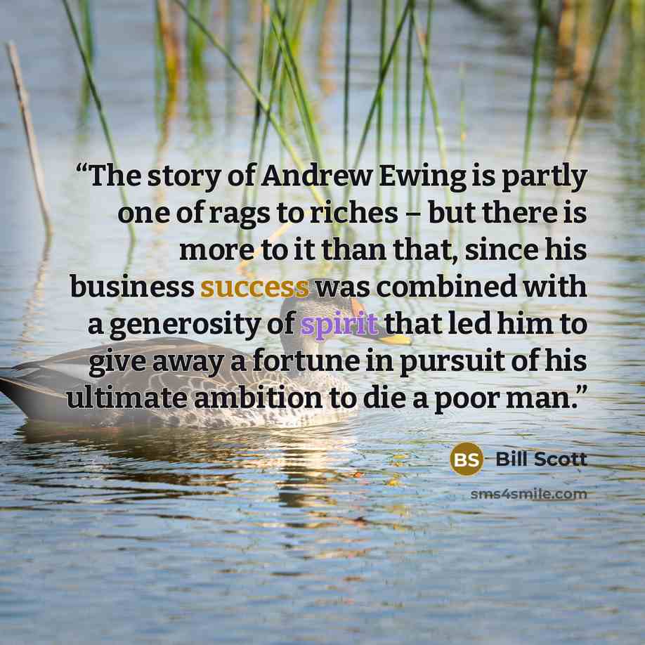 “The story of Andrew Ewing is partly one of rags to riches – but there is more to it than that, since his business success was combined with a generosity of spirit that led him to give away a fortune in pursuit of his ultimate ambition to die a poor man.” quote by Bill Scott