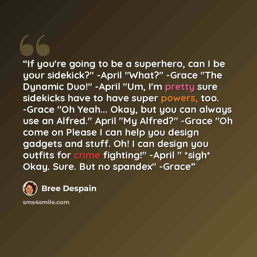 “If you're going to be a superhero, can I be your sidekick?" -April "What?" -Grace "The Dynamic Duo!" -April "Um, I'm pretty sure sidekicks have to have super powers, too. -Grace "Oh Yeah... Okay, but you can always use an Alfred." April "My Alfred?" -Grace "Oh come on Please I can help you design…” quote by Bree Despain