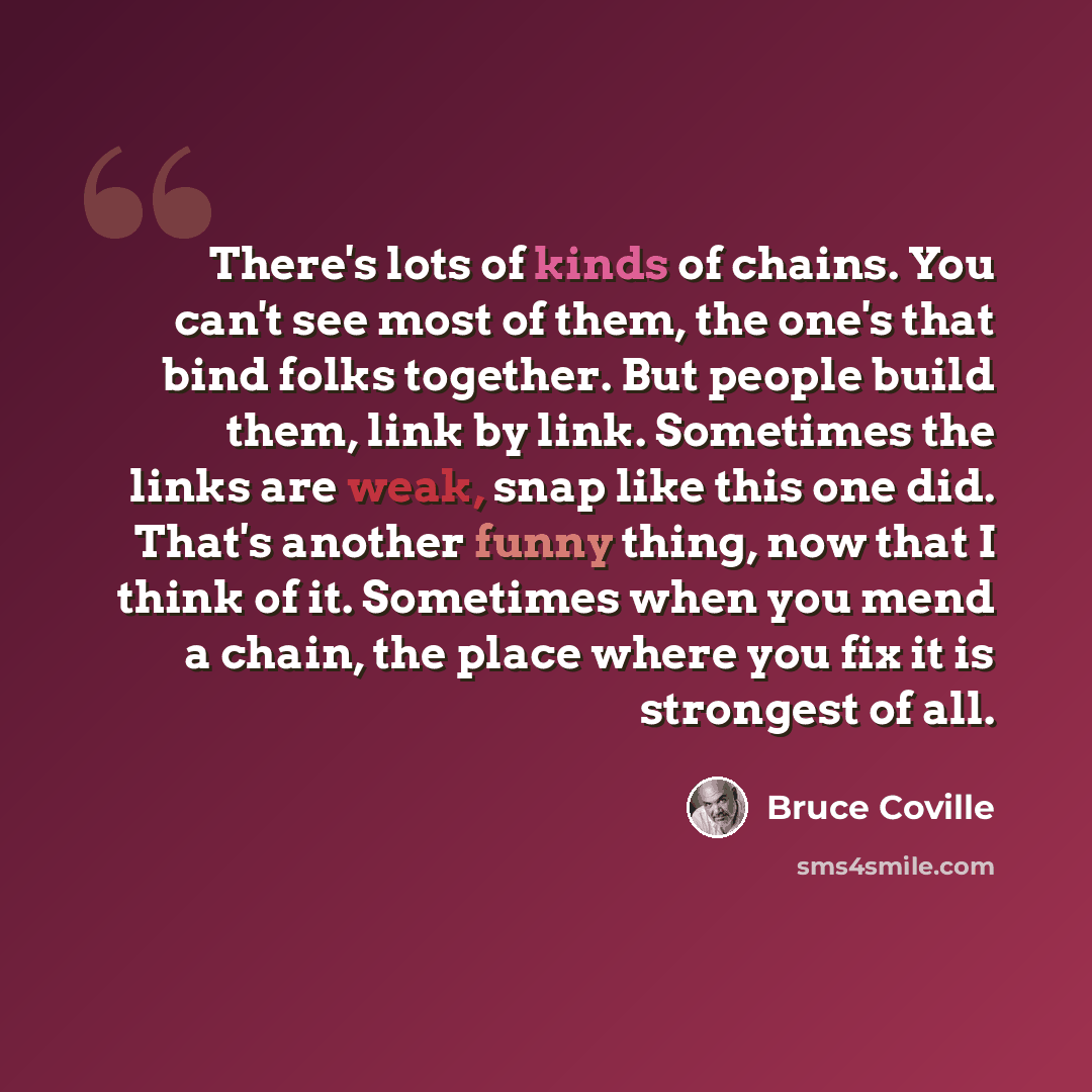 “There's lots of kinds of chains. You can't see most of them, the one's that bind folks together. But people build them, link by link. Sometimes the links are weak, snap like this one did. That's another funny thing, now that I think of it. Sometimes when you mend a chain, the place where you fix…” quote by Bruce Coville