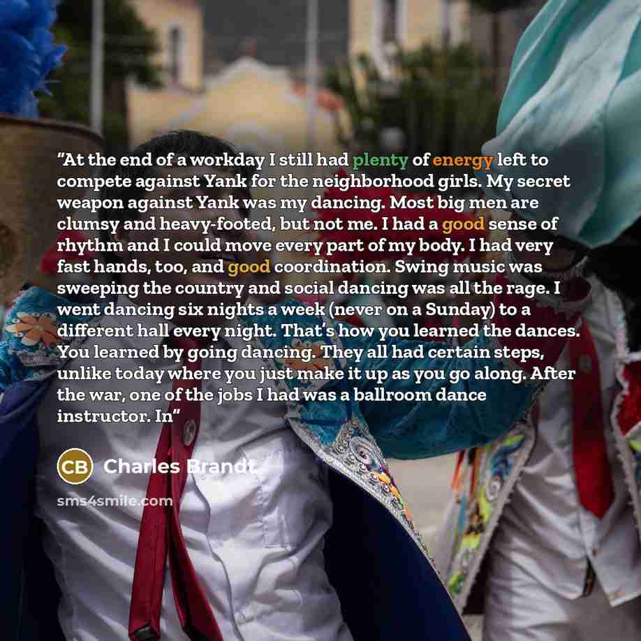 “At the end of a workday I still had plenty of energy left to compete against Yank for the neighborhood girls. My secret weapon against Yank was my dancing. Most big men are clumsy and heavy-footed, but not me. I had a good sense of rhythm and I could move every part of my body. I had very fast…” quote by Charles Brandt