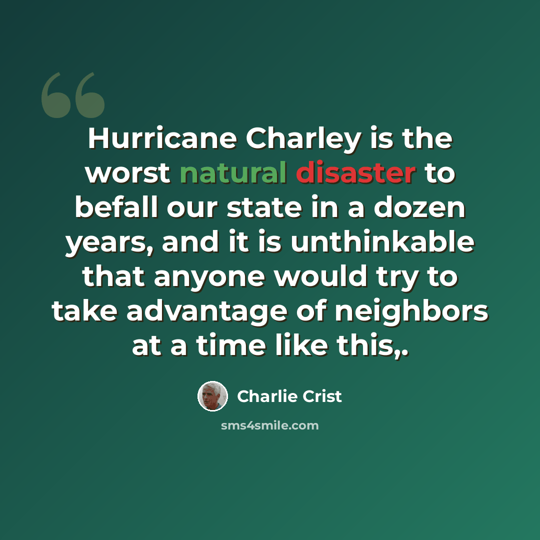 “Hurricane Charley is the worst natural disaster to befall our state in a dozen years, and it is unthinkable that anyone would try to take advantage of neighbors at a time like this,.” quote by Charlie Crist