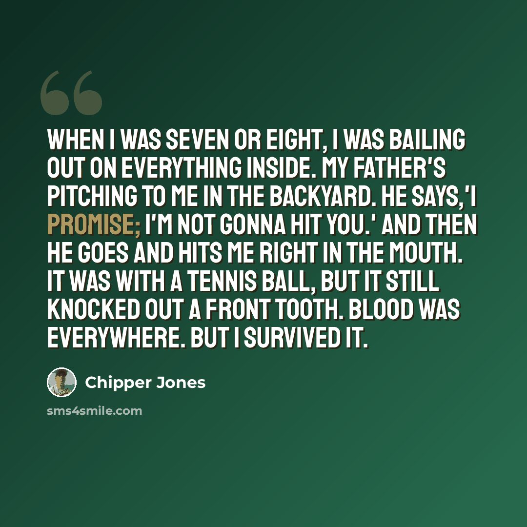 “When I was seven or eight, I was bailing out on everything inside. My father's pitching to me in the backyard. He says,'I promise; I'm not gonna hit you.' And then he goes and hits me right in the mouth. It was with a tennis ball, but it still knocked out a front tooth. Blood was everywhere. But I…” quote by Chipper Jones