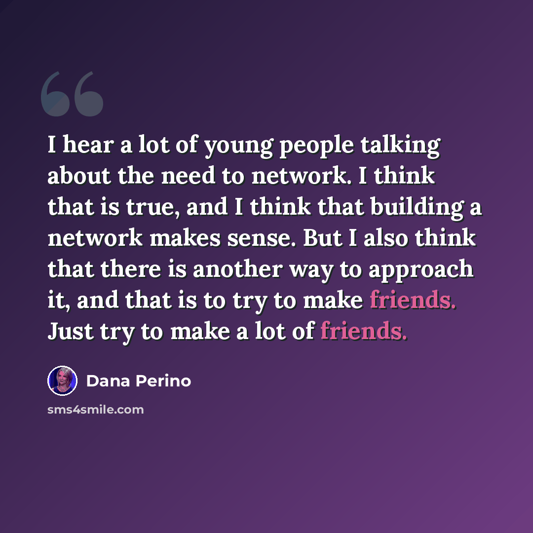 “I hear a lot of young people talking about the need to network. I think that is true, and I think that building a network makes sense. But I also think that there is another way to approach it, and that is to try to make friends. Just try to make a lot of friends.” quote by Dana Perino