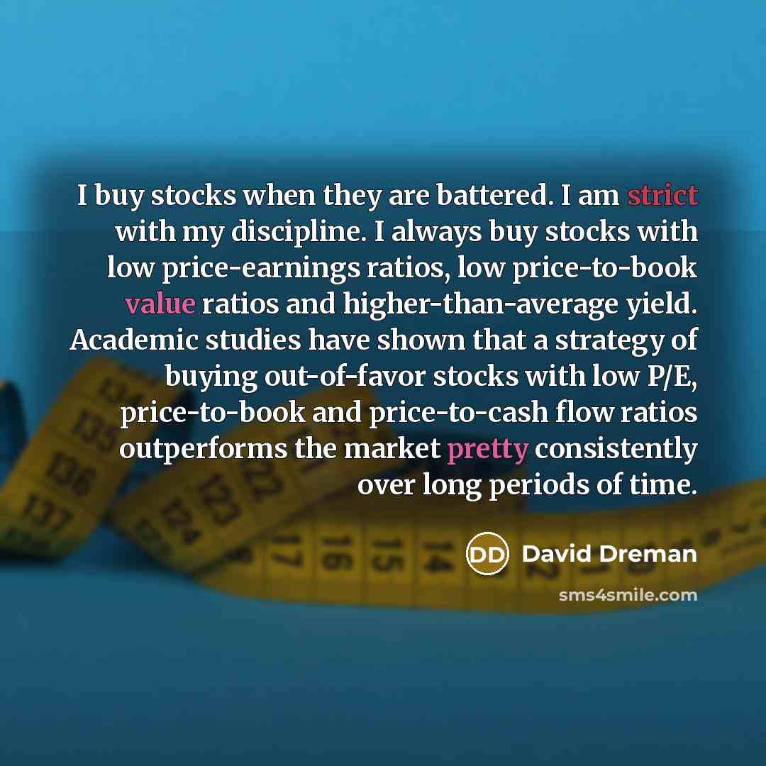 “I buy stocks when they are battered. I am strict with my discipline. I always buy stocks with low price-earnings ratios, low price-to-book value ratios and higher-than-average yield. Academic studies have shown that a strategy of buying out-of-favor stocks with low P/E, price-to-book and…” quote by David Dreman