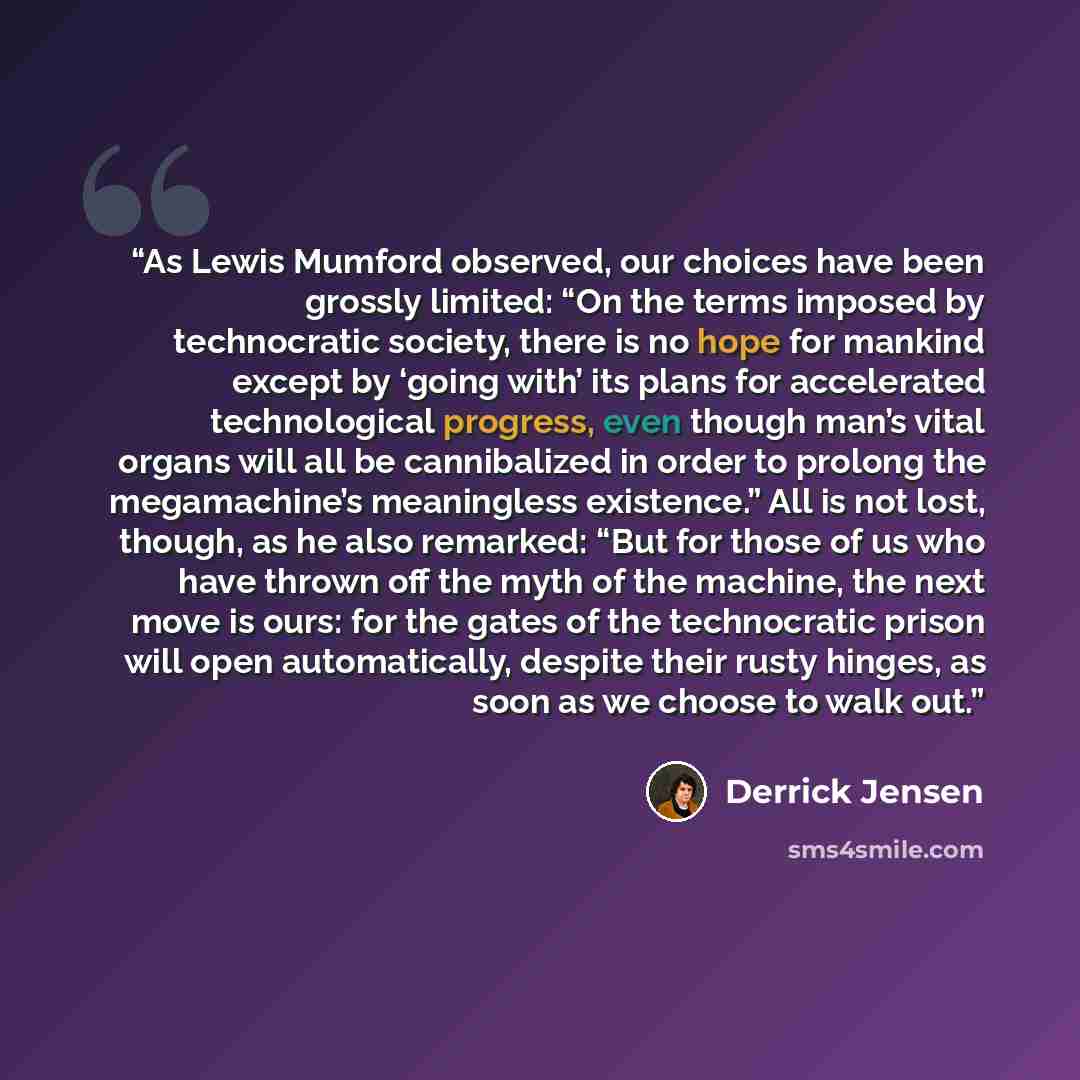 “As Lewis Mumford observed, our choices have been grossly limited: “On the terms imposed by technocratic society, there is no hope for mankind except by ‘going with’ its plans for accelerated technological progress, even though man’s vital organs will all be cannibalized in order to prolong the…” quote by Derrick Jensen