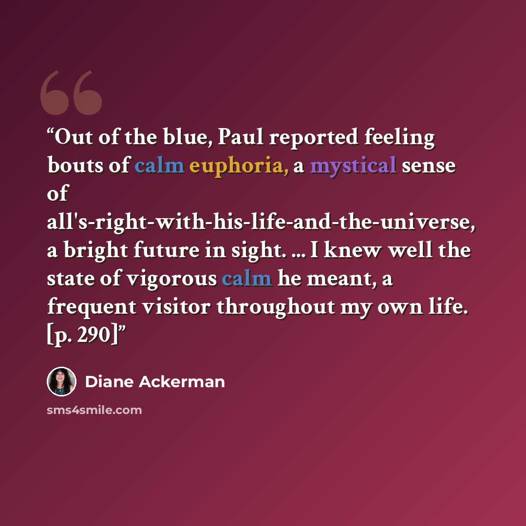 “Out of the blue, Paul reported feeling bouts of calm euphoria, a mystical sense of all's-right-with-his-life-and-the-universe, a bright future in sight. ... I knew well the state of vigorous calm he meant, a frequent visitor throughout my own life. [p. 290]” quote by Diane Ackerman