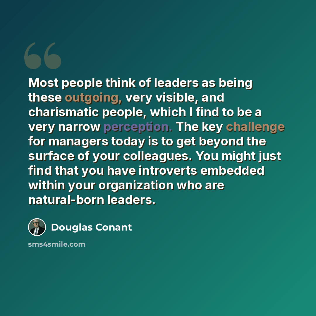 “Most people think of leaders as being these outgoing, very visible, and charismatic people, which I find to be a very narrow perception. The key challenge for managers today is to get beyond the surface of your colleagues. You might just find that you have introverts embedded within your…” quote by Douglas Conant