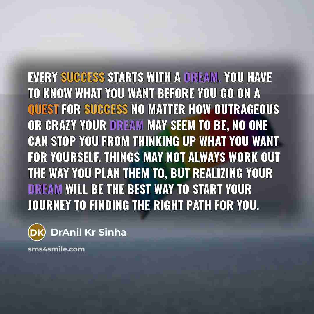 “Every success starts with a dream. You have to know what you want before you go on a quest for success No matter how outrageous or crazy your dream may seem to be, no one can stop you from thinking up what you want for yourself. Things may not always work out the way you plan them to, but…” quote by DrAnil Kr Sinha