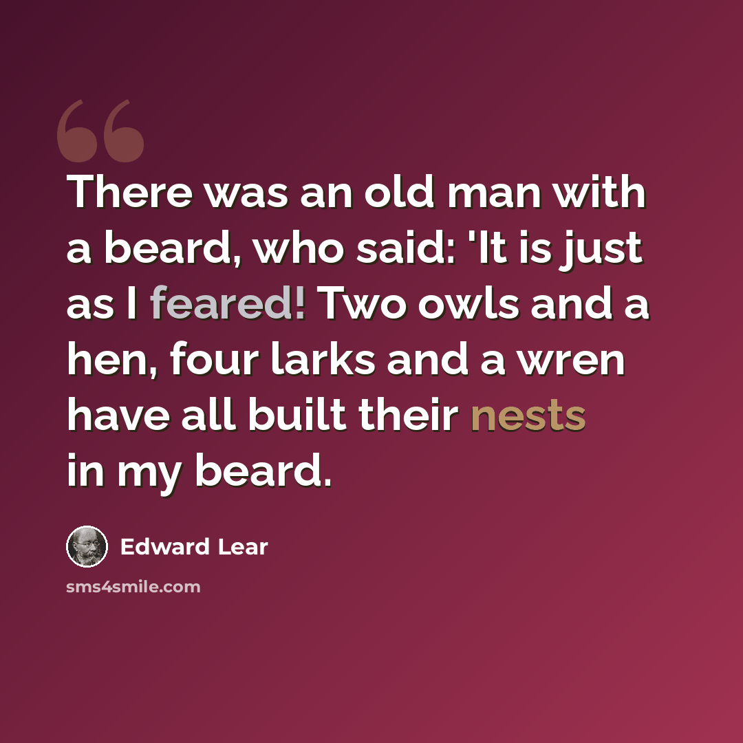 “There was an old man with a beard, who said: 'It is just as I feared! Two owls and a hen, four larks and a wren have all built their nests in my beard.” quote by Edward Lear