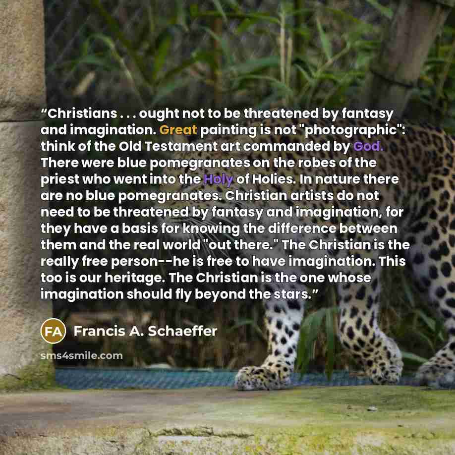 “Christians . . . ought not to be threatened by fantasy and imagination. Great painting is not "photographic": think of the Old Testament art commanded by God. There were blue pomegranates on the robes of the priest who went into the Holy of Holies. In nature there are no blue pomegranates…” quote by Francis A. Schaeffer