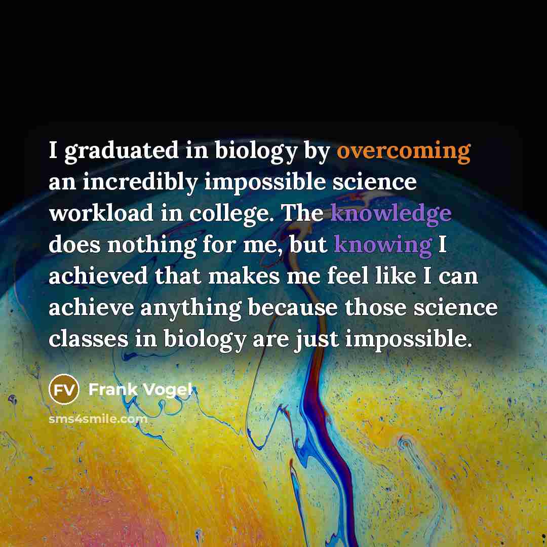 “I graduated in biology by overcoming an incredibly impossible science workload in college. The knowledge does nothing for me, but knowing I achieved that makes me feel like I can achieve anything because those science classes in biology are just impossible.” quote by Frank Vogel