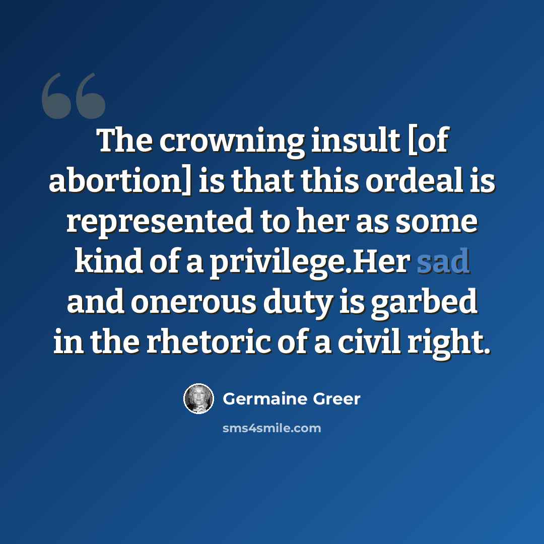 “The crowning insult [of abortion] is that this ordeal is represented to her as some kind of a privilege.Her sad and onerous duty is garbed in the rhetoric of a civil right.” quote by Germaine Greer
