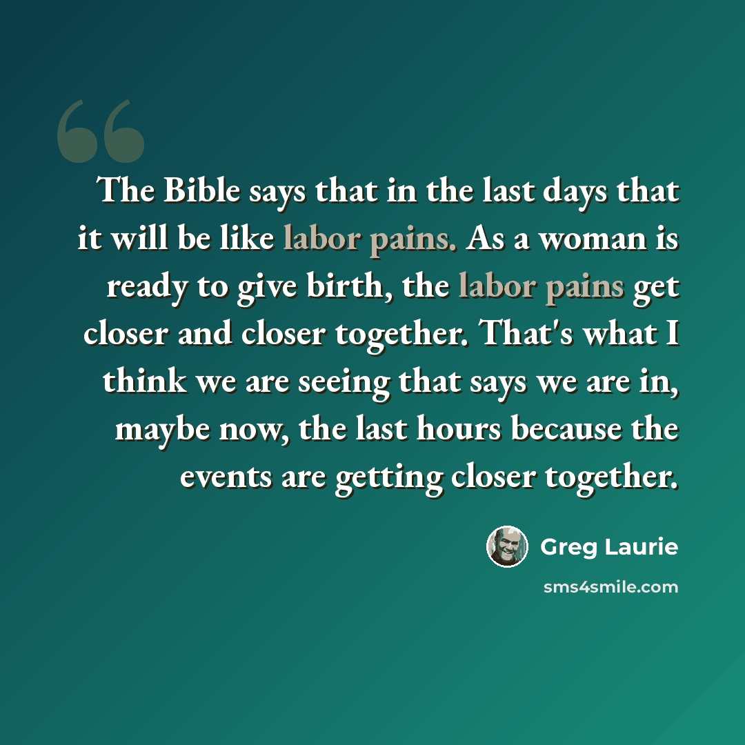 “The Bible says that in the last days that it will be like labor pains. As a woman is ready to give birth, the labor pains get closer and closer together. That's what I think we are seeing that says we are in, maybe now, the last hours because the events are getting closer together.” quote by Greg Laurie