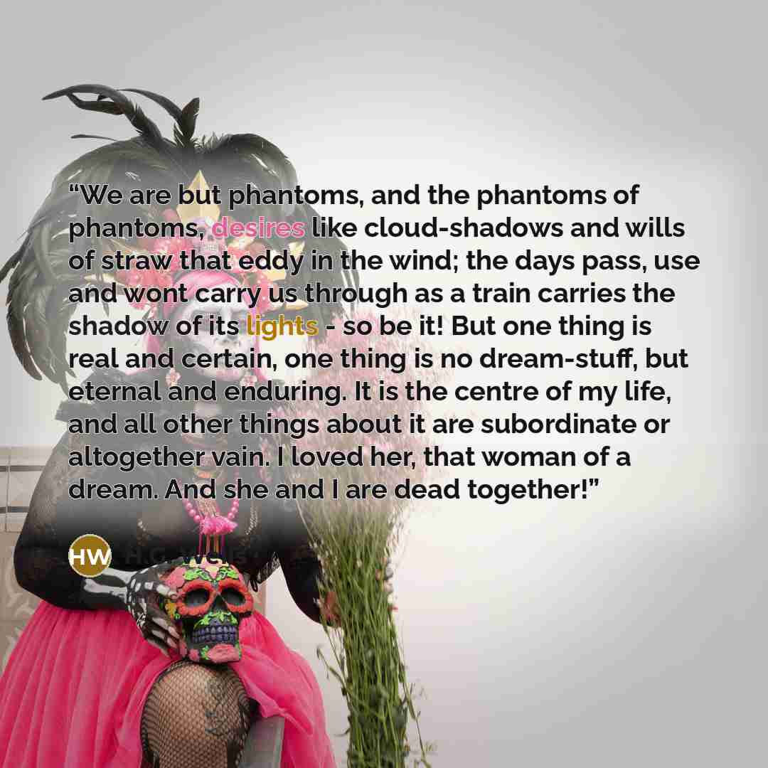 “We are but phantoms, and the phantoms of phantoms, desires like cloud-shadows and wills of straw that eddy in the wind; the days pass, use and wont carry us through as a train carries the shadow of its lights - so be it! But one thing is real and certain, one thing is no dream-stuff, but eternal…” quote by H.G. Wells
