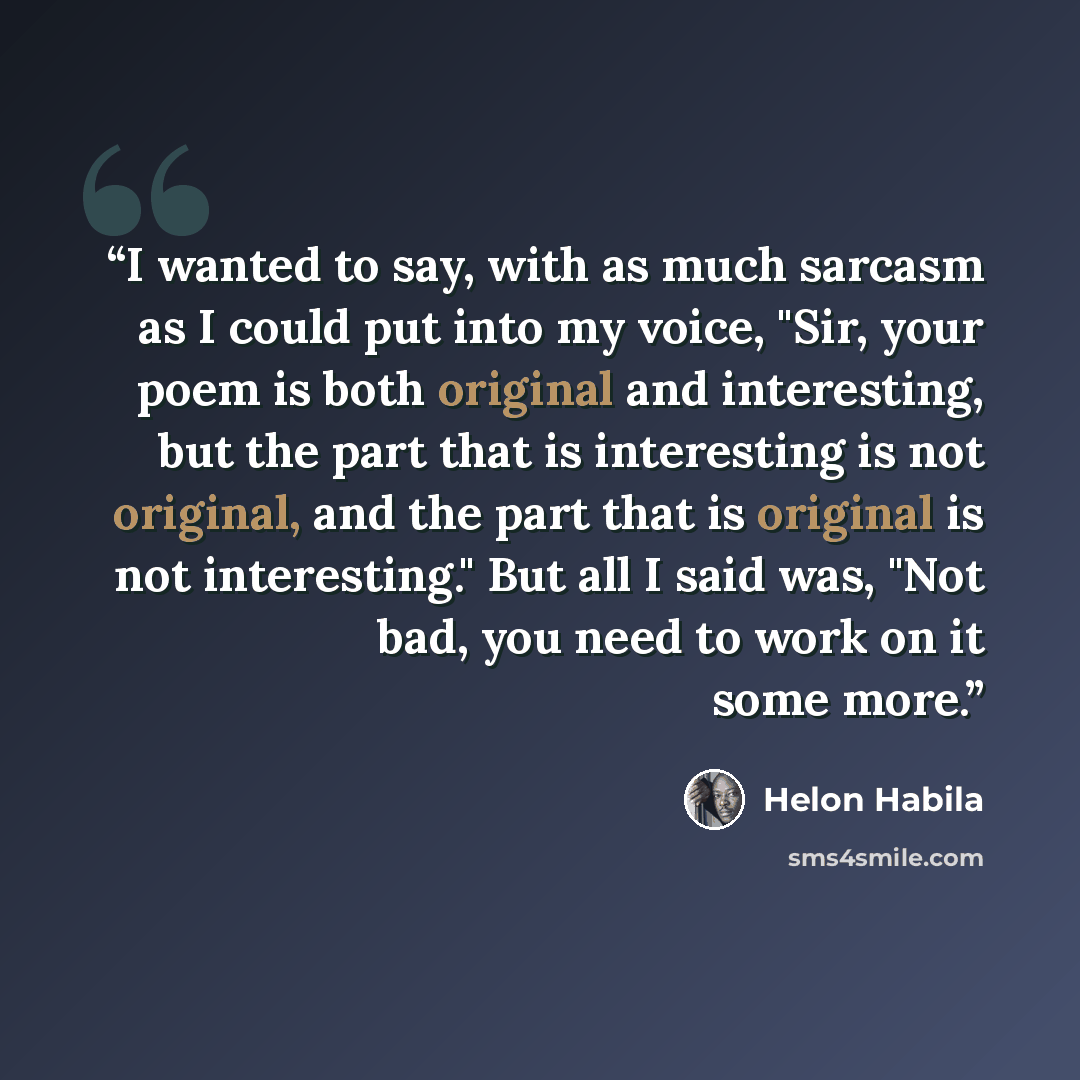 “I wanted to say, with as much sarcasm as I could put into my voice, "Sir, your poem is both original and interesting, but the part that is interesting is not original, and the part that is original is not interesting." But all I said was, "Not bad, you need to work on it some more.” quote by Helon Habila