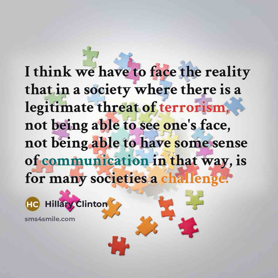 “I think we have to face the reality that in a society where there is a legitimate threat of terrorism, not being able to see one's face, not being able to have some sense of communication in that way, is for many societies a challenge.” quote by Hillary Clinton
