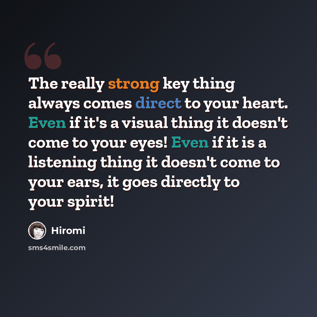 “The really strong key thing always comes direct to your heart. Even if it's a visual thing it doesn't come to your eyes! Even if it is a listening thing it doesn't come to your ears, it goes directly to your spirit!” quote by Hiromi