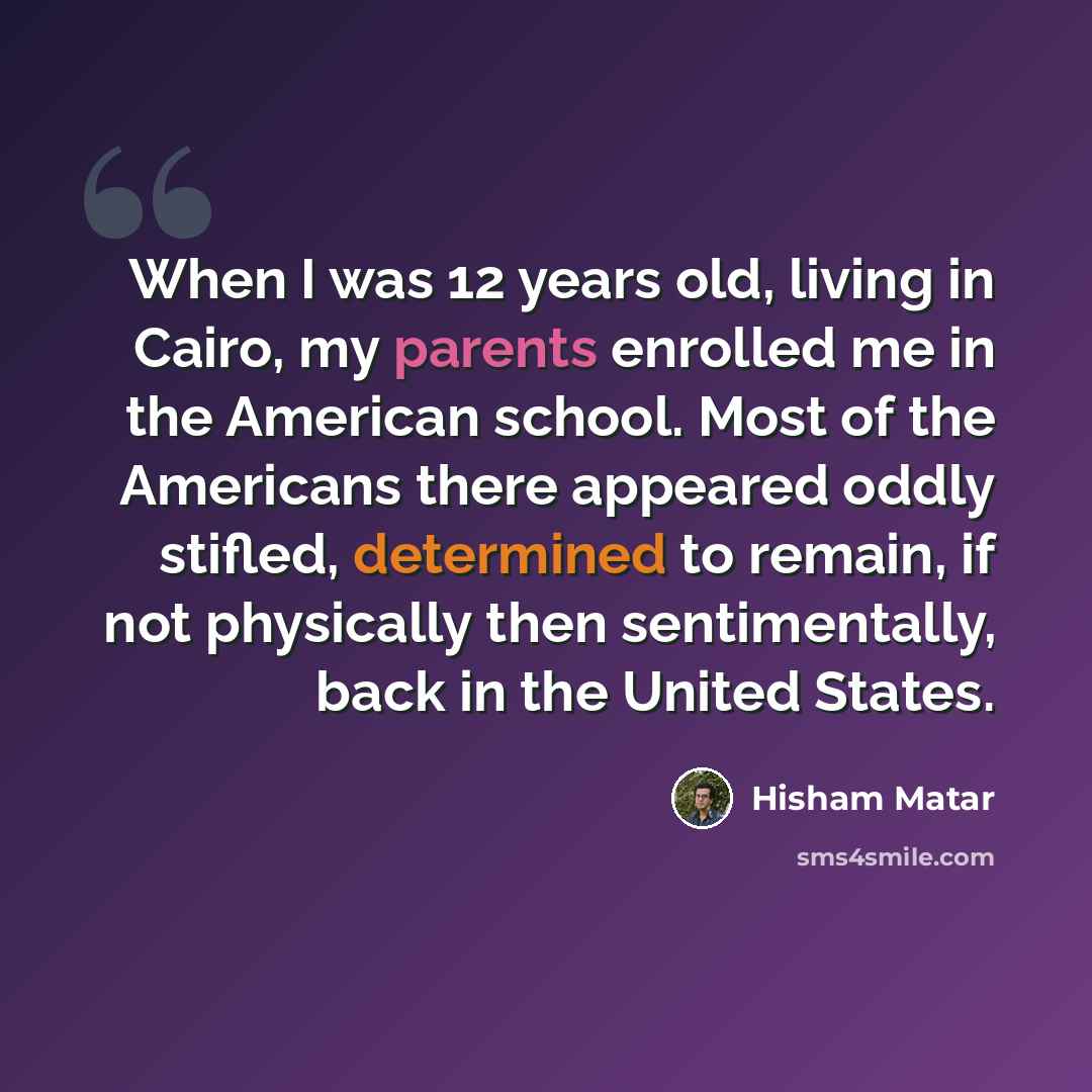 “When I was 12 years old, living in Cairo, my parents enrolled me in the American school. Most of the Americans there appeared oddly stifled, determined to remain, if not physically then sentimentally, back in the United States.” quote by Hisham Matar