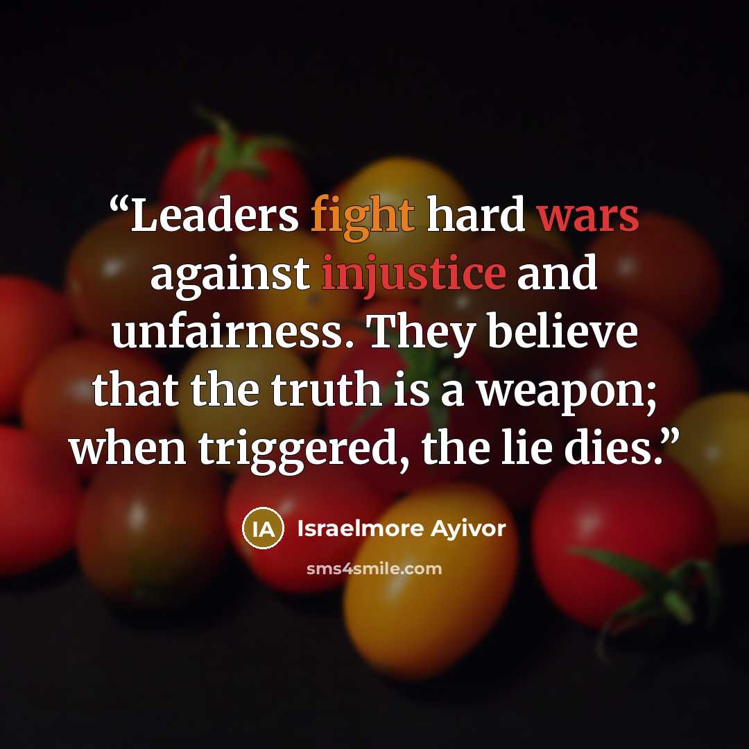 “Leaders fight hard wars against injustice and unfairness. They believe that the truth is a weapon; when triggered, the lie dies.” quote by Israelmore Ayivor