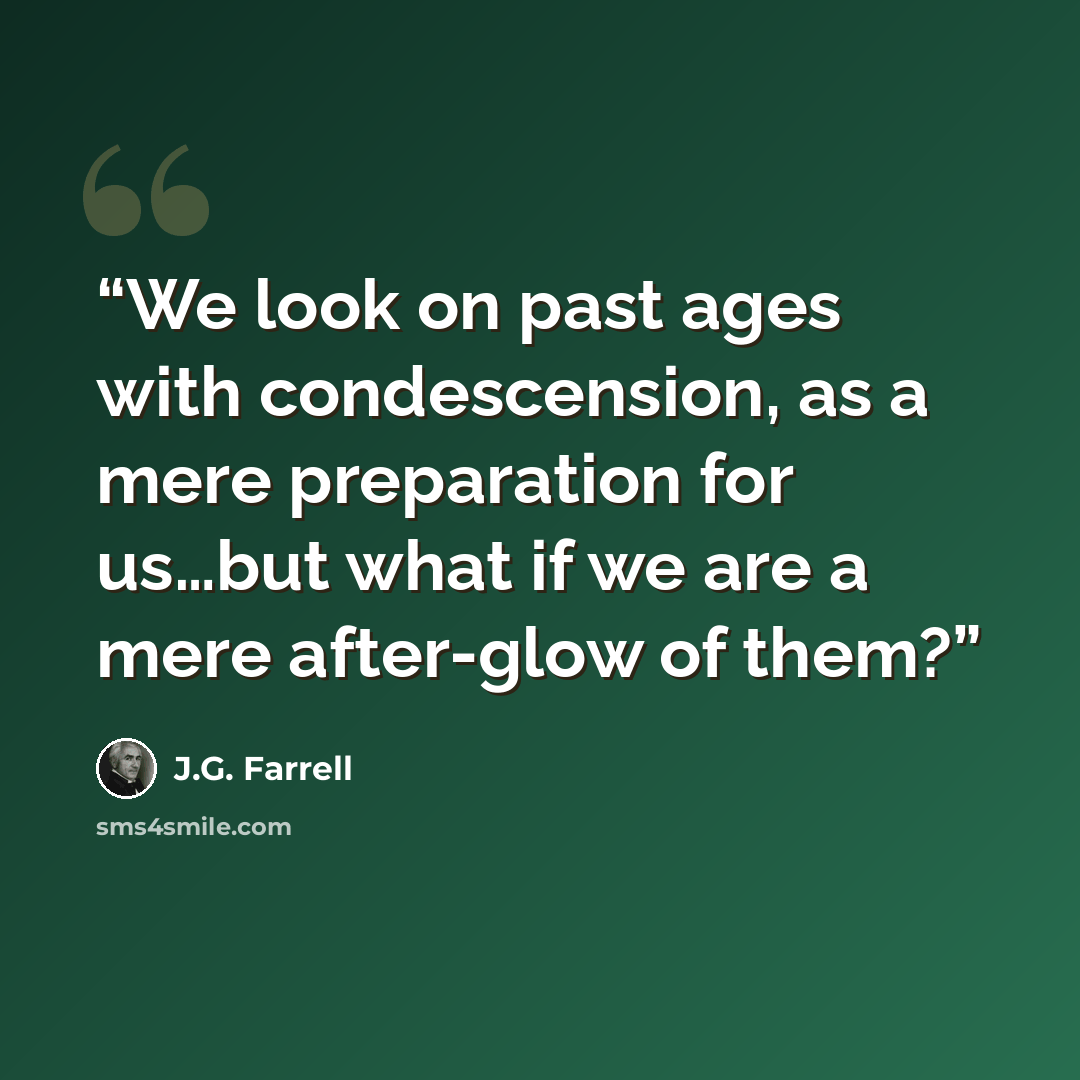 “We look on past ages with condescension, as a mere preparation for us…but what if we are a mere after-glow of them?” quote by J.G. Farrell