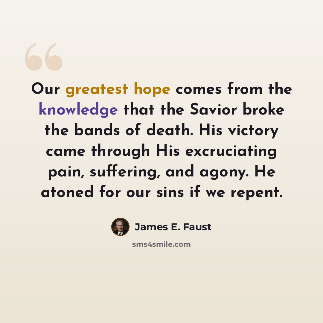 “Our greatest hope comes from the knowledge that the Savior broke the bands of death. His victory came through His excruciating pain, suffering, and agony. He atoned for our sins if we repent.” quote by James E. Faust