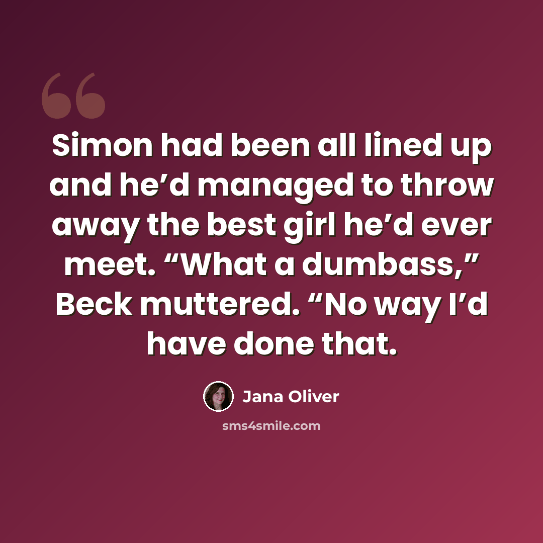 “Simon had been all lined up and he’d managed to throw away the best girl he’d ever meet. “What a dumbass,” Beck muttered. “No way I’d have done that.” quote by Jana Oliver