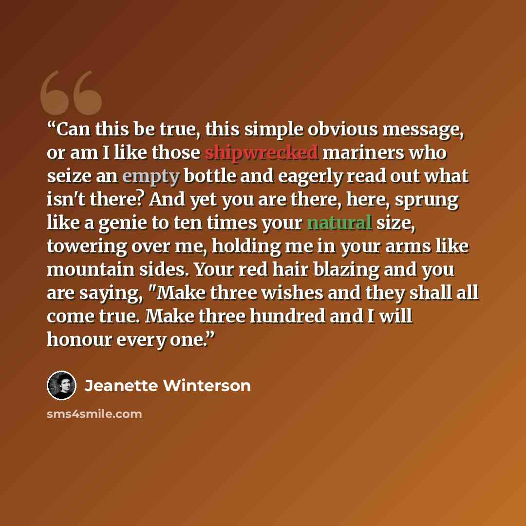 “Can this be true, this simple obvious message, or am I like those shipwrecked mariners who seize an empty bottle and eagerly read out what isn't there? And yet you are there, here, sprung like a genie to ten times your natural size, towering over me, holding me in your arms like mountain sides…” quote by Jeanette Winterson