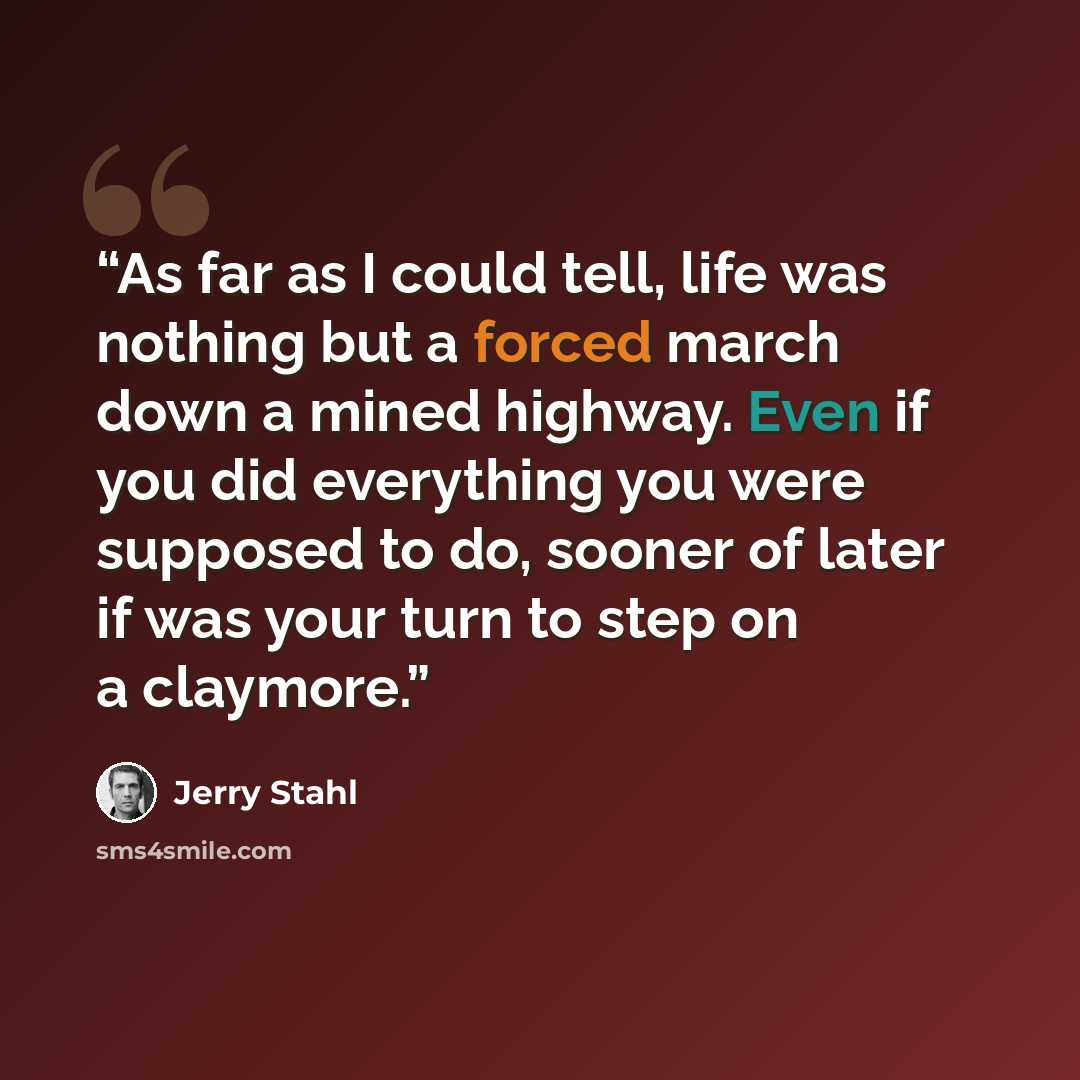 “As far as I could tell, life was nothing but a forced march down a mined highway. Even if you did everything you were supposed to do, sooner of later if was your turn to step on a claymore.” quote by Jerry Stahl