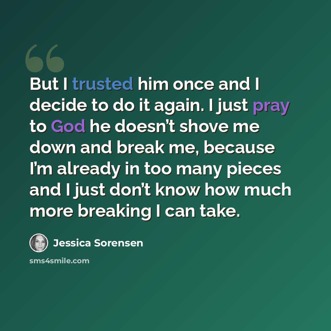 “But I trusted him once and I decide to do it again. I just pray to God he doesn’t shove me down and break me, because I’m already in too many pieces and I just don’t know how much more breaking I can take.” quote by Jessica Sorensen