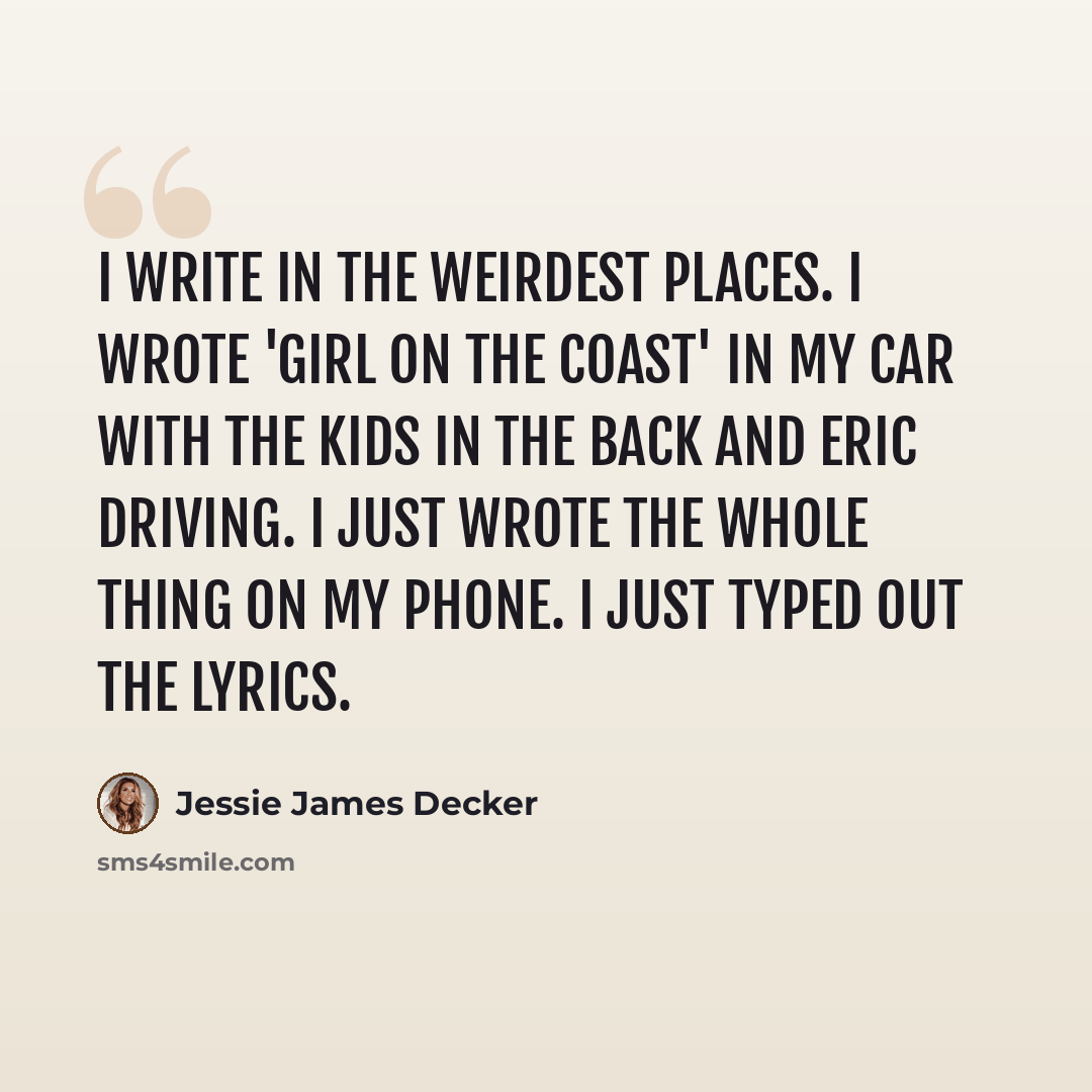 “I write in the weirdest places. I wrote 'Girl on the Coast' in my car with the kids in the back and Eric driving. I just wrote the whole thing on my phone. I just typed out the lyrics.” quote by Jessie James Decker