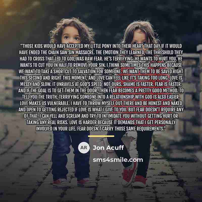 “Those kids would have accepted My Little Pony into their heart that day if it would have ended the chain saw sin massacre. The emotion they learned, the threshold they had to cross that led to God, was raw fear. He’s terrifying. He wants to hurt you. He wants to cut you in half to remove your sin…” quote by Jon Acuff