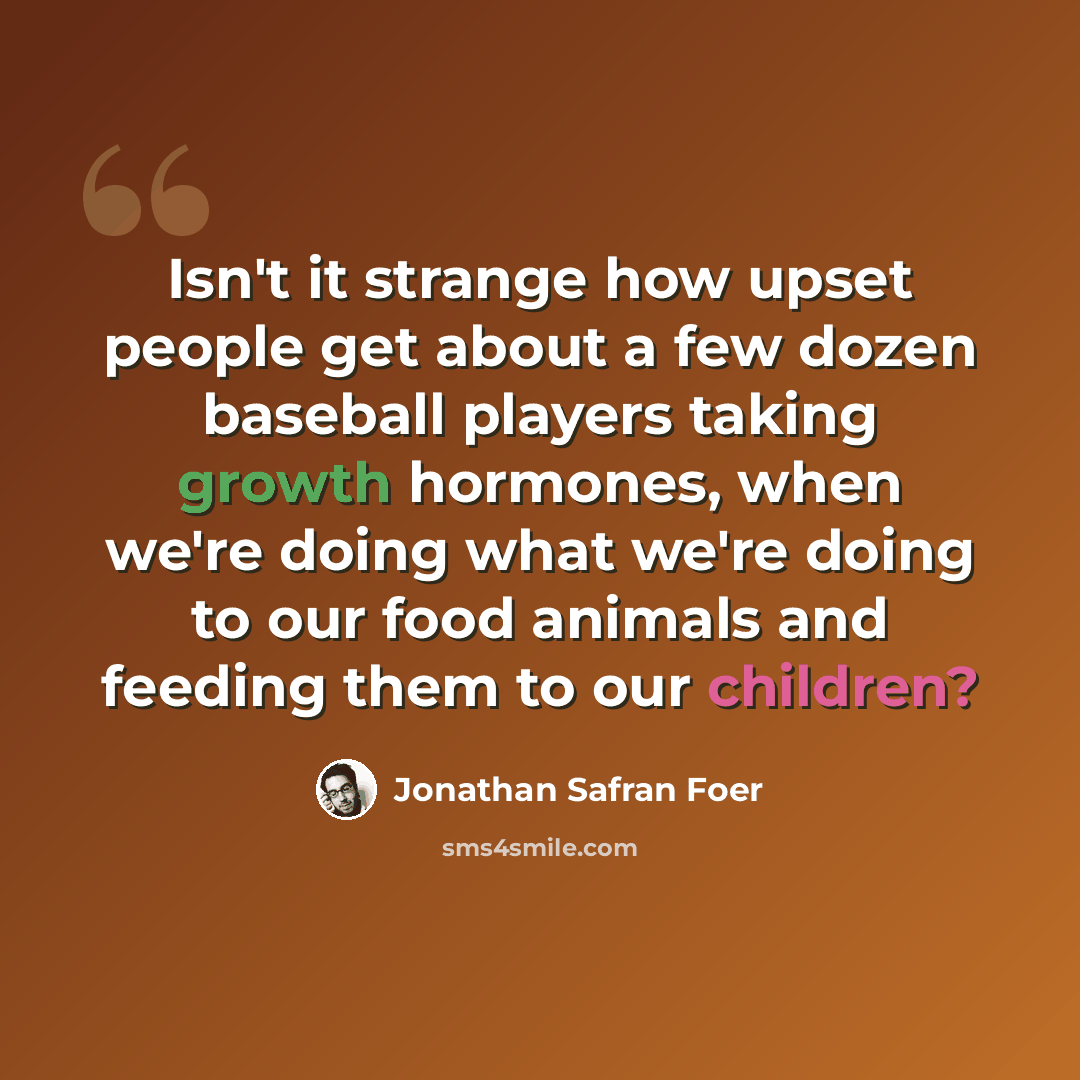 “Isn't it strange how upset people get about a few dozen baseball players taking growth hormones, when we're doing what we're doing to our food animals and feeding them to our children?” quote by Jonathan Safran Foer