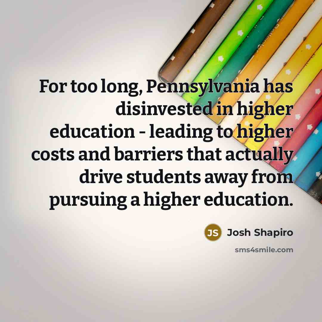 “For too long, Pennsylvania has disinvested in higher education - leading to higher costs and barriers that actually drive students away from pursuing a higher education.” quote by Josh Shapiro