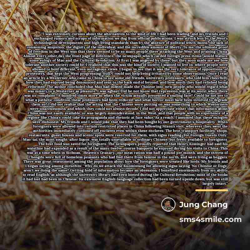 “I was extremely curious about the alternatives to the kind of life I had been leading, and my friends and I exchanged rumors and scraps of information we dug from official publications. I was struck less by the West's technological developments and high living standards than by the absence of…” quote by Jung Chang