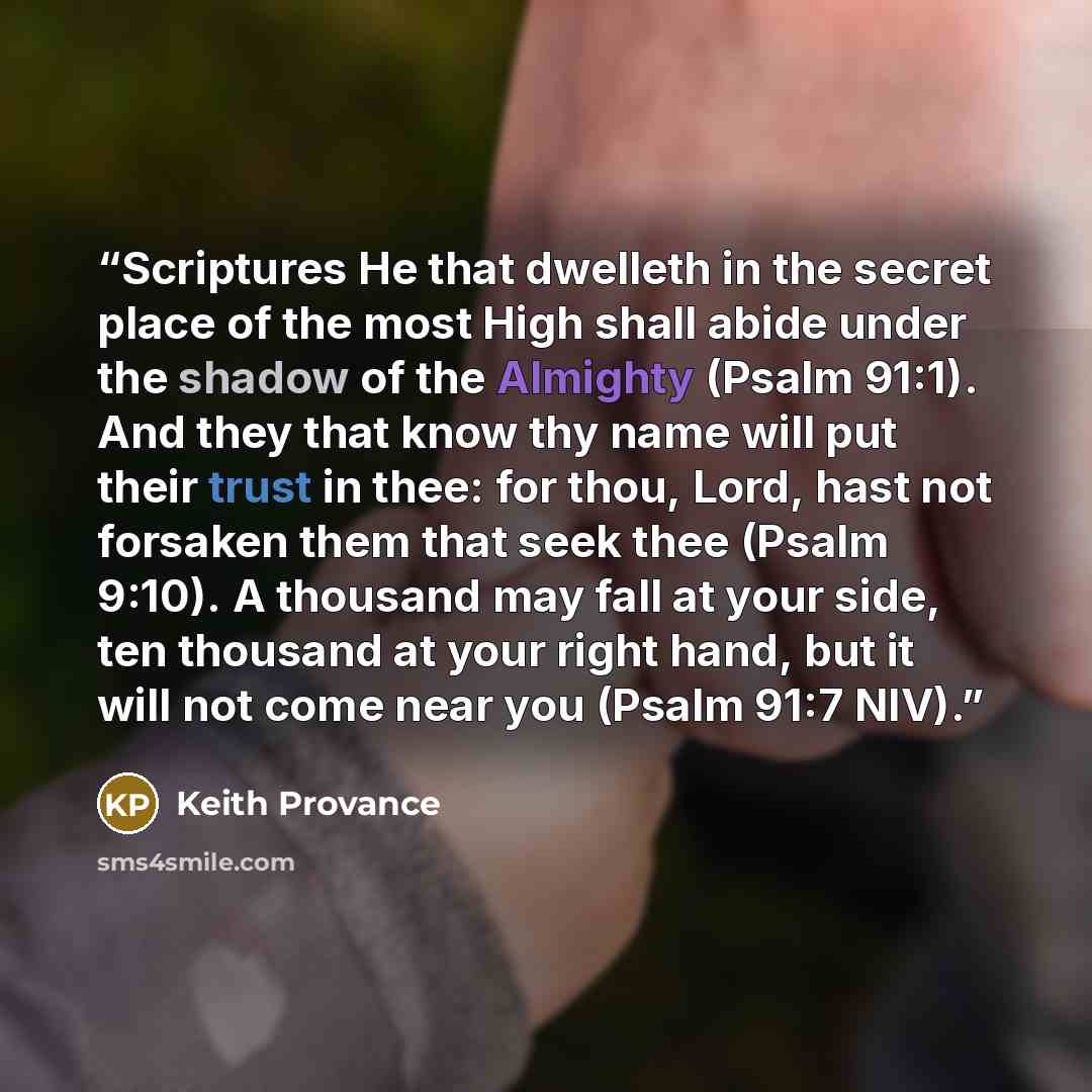 “Scriptures He that dwelleth in the secret place of the most High shall abide under the shadow of the Almighty (Psalm 91:1). And they that know thy name will put their trust in thee: for thou, Lord, hast not forsaken them that seek thee (Psalm 9:10). A thousand may fall at your side, ten thousand…” quote by Keith Provance