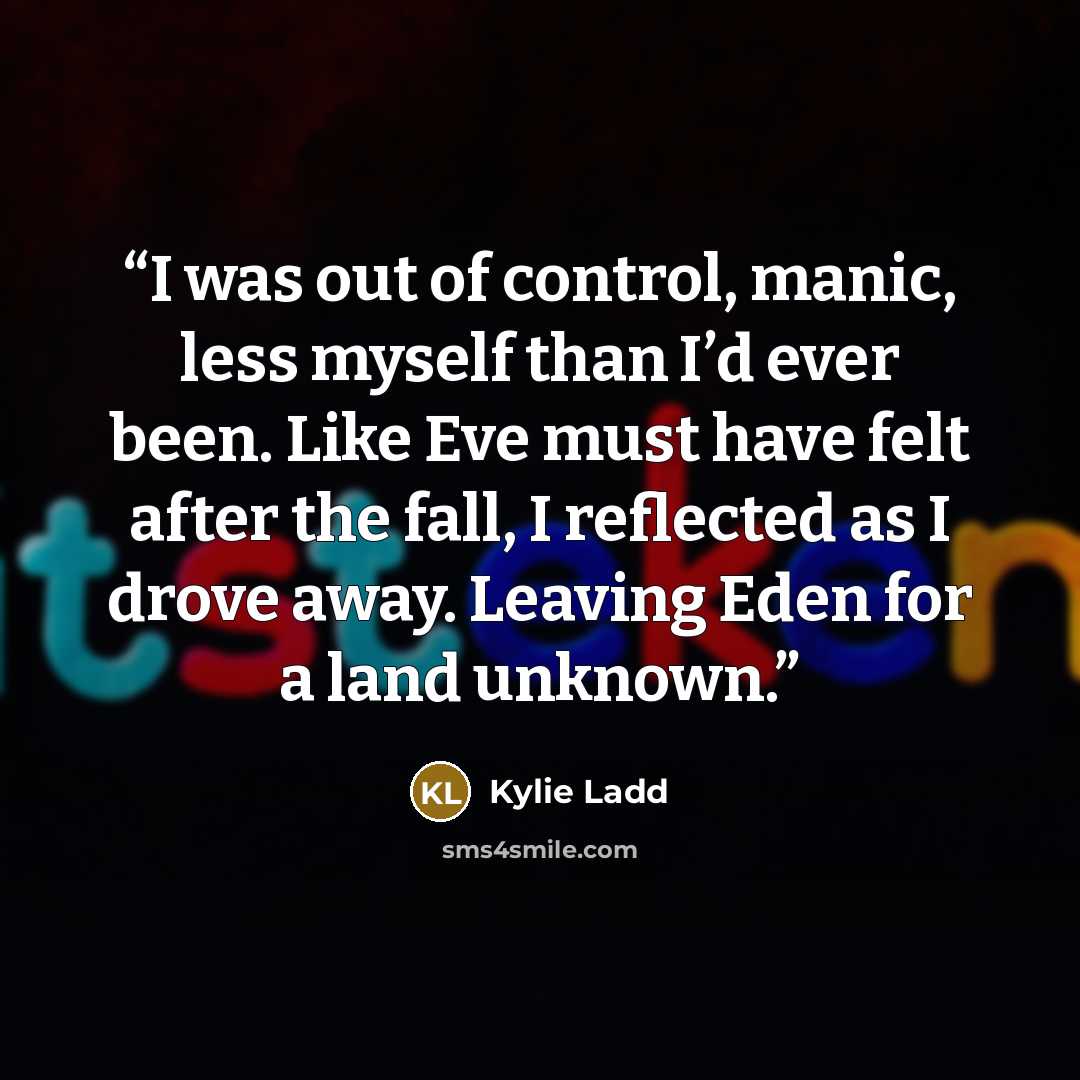 “I was out of control, manic, less myself than I’d ever been. Like Eve must have felt after the fall, I reflected as I drove away. Leaving Eden for a land unknown.” quote by Kylie Ladd