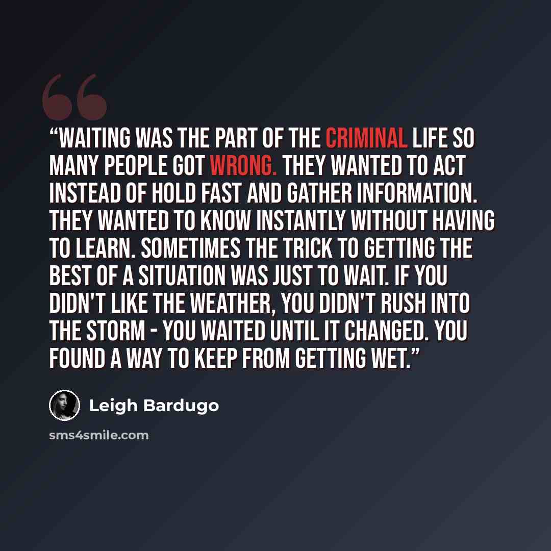 “Waiting was the part of the criminal life so many people got wrong. They wanted to act instead of hold fast and gather information. They wanted to know instantly without having to learn. Sometimes the trick to getting the best of a situation was just to wait. If you didn't like the weather, you…” quote by Leigh Bardugo