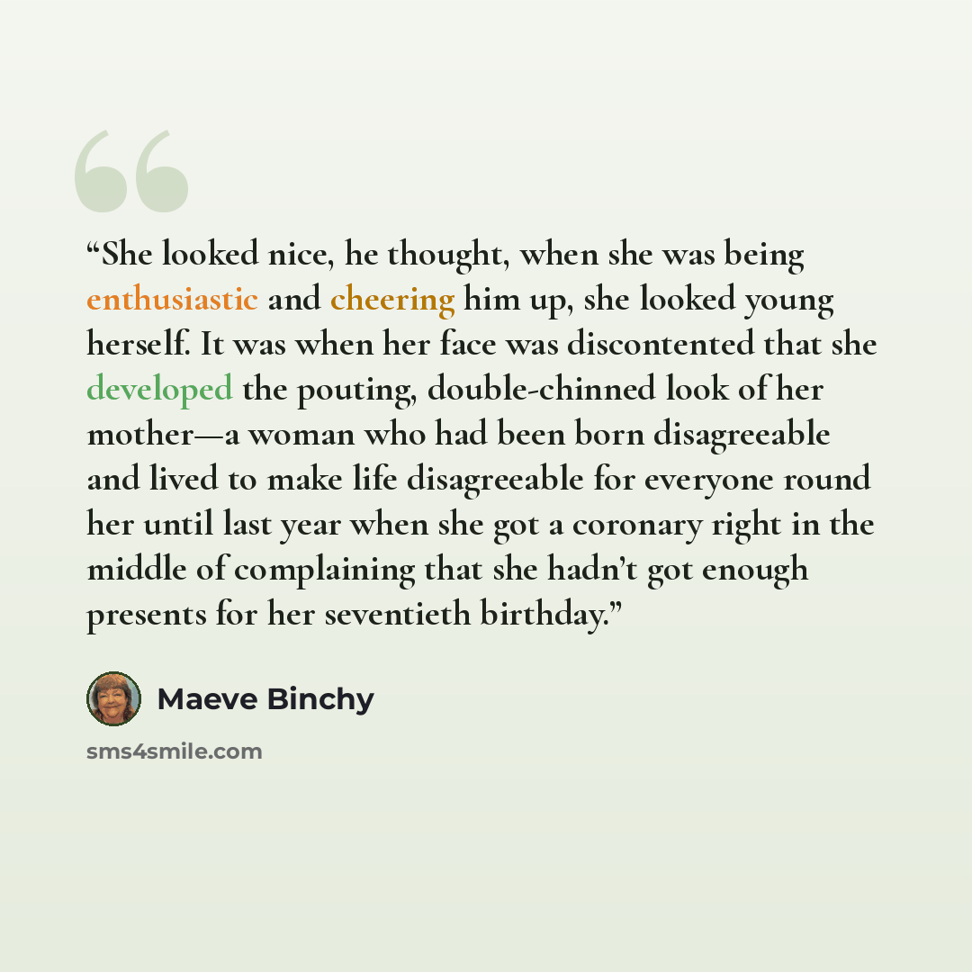 “She looked nice, he thought, when she was being enthusiastic and cheering him up, she looked young herself. It was when her face was discontented that she developed the pouting, double-chinned look of her mother—a woman who had been born disagreeable and lived to make life disagreeable for…” quote by Maeve Binchy