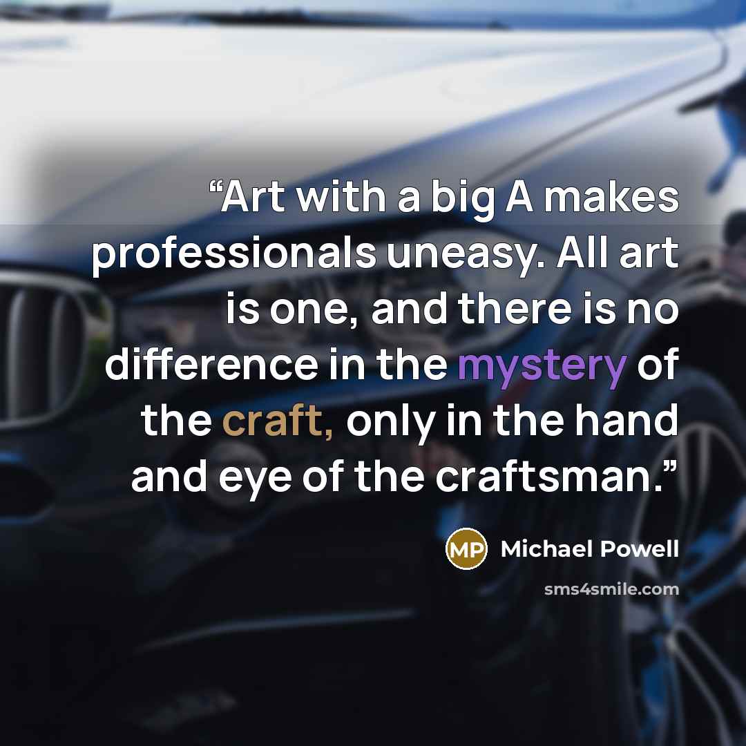 “Art with a big A makes professionals uneasy. All art is one, and there is no difference in the mystery of the craft, only in the hand and eye of the craftsman.” quote by Michael Powell
