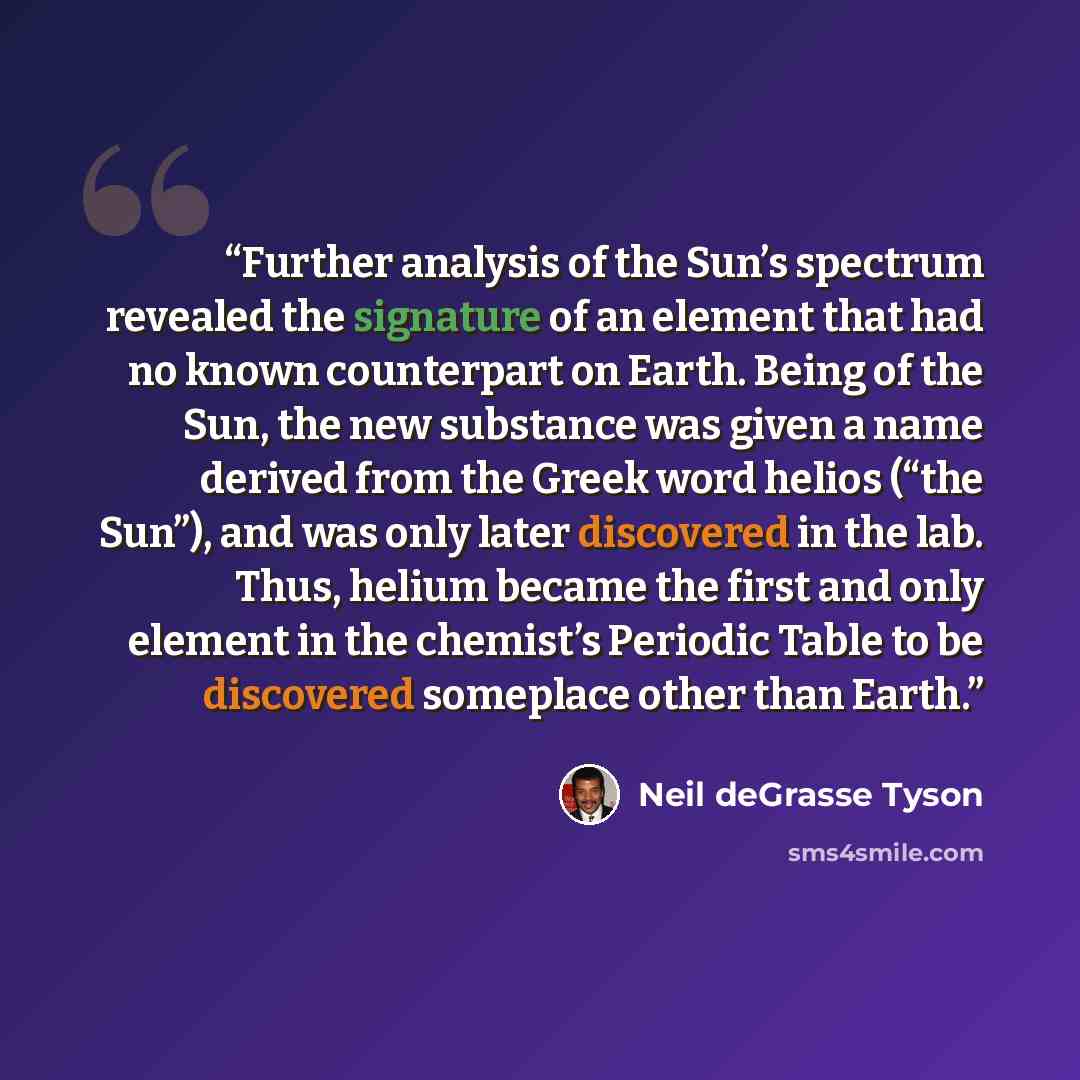 “Further analysis of the Sun’s spectrum revealed the signature of an element that had no known counterpart on Earth. Being of the Sun, the new substance was given a name derived from the Greek word helios (“the Sun”), and was only later discovered in the lab. Thus, helium became the first and only…” quote by Neil deGrasse Tyson