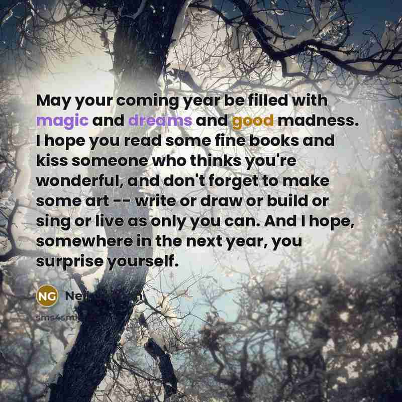 “May your coming year be filled with magic and dreams and good madness. I hope you read some fine books and kiss someone who thinks you're wonderful, and don't forget to make some art -- write or draw or build or sing or live as only you can. And I hope, somewhere in the next year, you surprise…” quote by Neil Gaiman