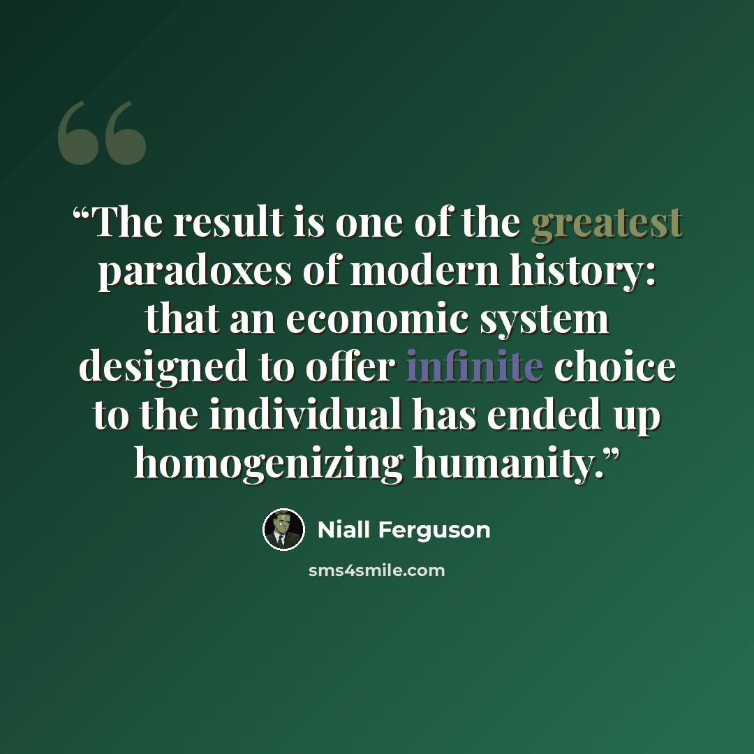 “The result is one of the greatest paradoxes of modern history: that an economic system designed to offer infinite choice to the individual has ended up homogenizing humanity.” quote by Niall Ferguson