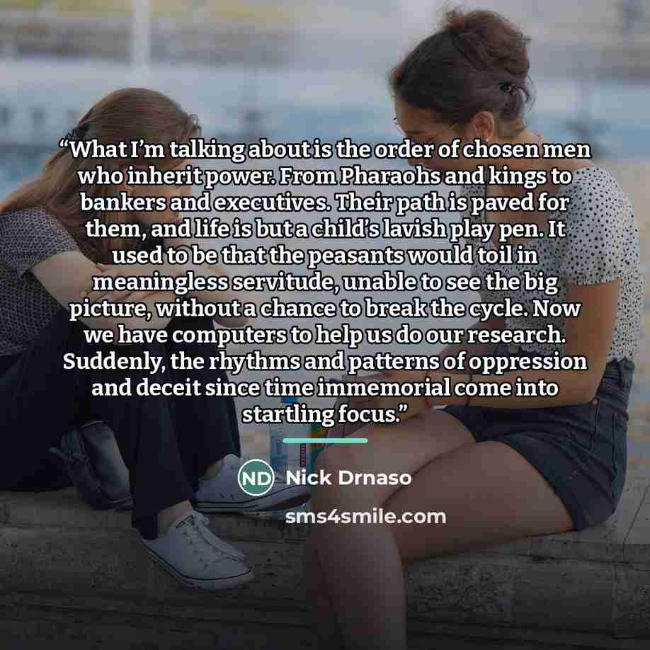 “What I’m talking about is the order of chosen men who inherit power. From Pharaohs and kings to bankers and executives. Their path is paved for them, and life is but a child’s lavish play pen. It used to be that the peasants would toil in meaningless servitude, unable to see the big picture…” quote by Nick Drnaso