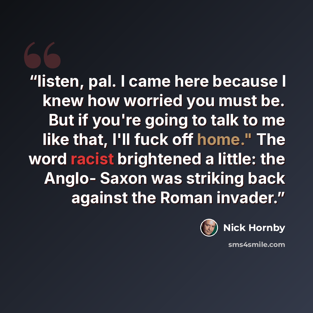 “listen, pal. I came here because I knew how worried you must be. But if you're going to talk to me like that, I'll fuck off home." The word racist brightened a little: the Anglo- Saxon was striking back against the Roman invader.” quote by Nick Hornby