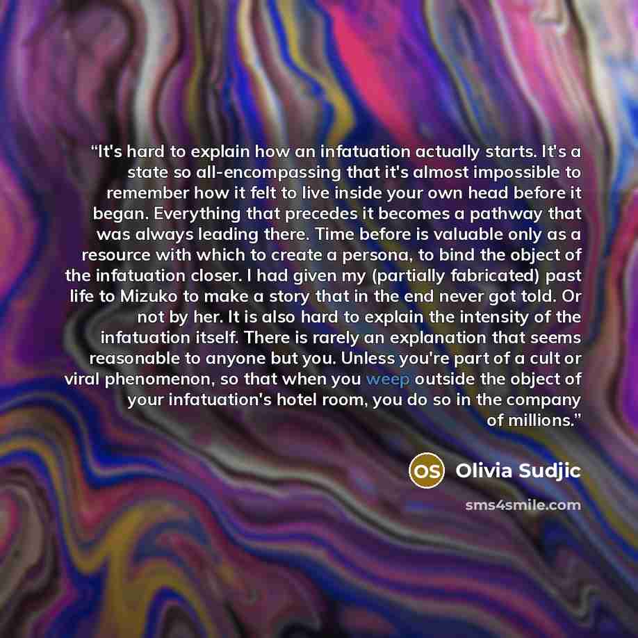 “It's hard to explain how an infatuation actually starts. It's a state so all-encompassing that it's almost impossible to remember how it felt to live inside your own head before it began. Everything that precedes it becomes a pathway that was always leading there. Time before is valuable only as a…” quote by Olivia Sudjic