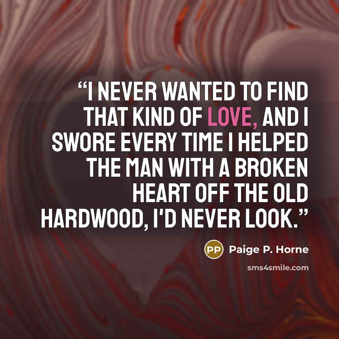 “I never wanted to find that kind of love, and I swore every time I helped the man with a broken heart off the old hardwood, I'd never look.” quote by Paige P. Horne